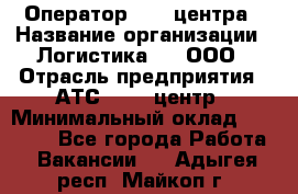 Оператор Call-центра › Название организации ­ Логистика365, ООО › Отрасль предприятия ­ АТС, call-центр › Минимальный оклад ­ 15 000 - Все города Работа » Вакансии   . Адыгея респ.,Майкоп г.